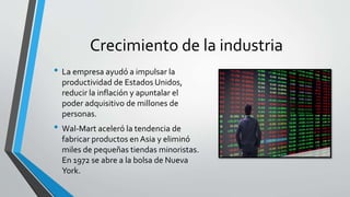 Crecimiento de la industria
• La empresa ayudó a impulsar la
productividad de Estados Unidos,
reducir la inflación y apuntalar el
poder adquisitivo de millones de
personas.
• Wal-Mart aceleró la tendencia de
fabricar productos en Asia y eliminó
miles de pequeñas tiendas minoristas.
En 1972 se abre a la bolsa de Nueva
York.
 