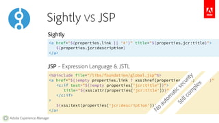 Sightly 
<a href="${properties.link || '#'}" title="${properties.jcr:title}"> 
Adobe Experience Manager 
${properties.jcr:description} 
</a> 
JSP – Expression Language & JSTL 
<%@include file="/libs/foundation/global.jsp"%> 
<a href="${!empty properties.link ? xss:href(properties.link) : '#'}" 
<c:if test="${!empty properties['jcr:title']}"> 
title="${xss:attr(properties['jcr:title'])}" 
</c:if> 
> 
${xss:text(properties['jcr:description'])} 
</a> 
Still complex 
Sightly VS JSP 
No automatic security 
 