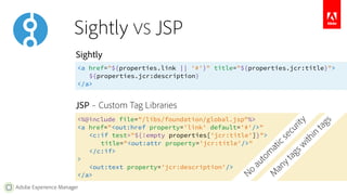 Sightly 
<a href="${properties.link || '#'}" title="${properties.jcr:title}"> 
Adobe Experience Manager 
${properties.jcr:description} 
</a> 
JSP – Custom Tag Libraries 
<%@include file="/libs/foundation/global.jsp"%> 
<a href="<out:href property='link' default='#'/>" 
No automatic security 
<c:if test="${!empty properties['jcr:title']}"> 
title="<out:attr property='jcr:title'/>" 
</c:if> 
> 
<out:text property='jcr:description'/> 
</a> 
Many tags within tags 
Sightly VS JSP 
 
