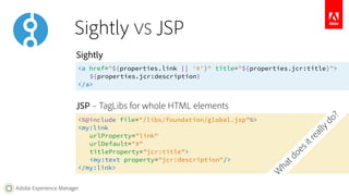 Sightly 
<a href="${properties.link || '#'}" title="${properties.jcr:title}"> 
Adobe Experience Manager 
${properties.jcr:description} 
</a> 
JSP – TagLibs for whole HTML elements 
<%@include file="/libs/foundation/global.jsp"%> 
<my:link 
urlProperty="link" 
urlDefault="#" 
titleProperty="jcr:title"> 
<my:text property="jcr:description"/> 
</my:link> 
What does it really do? 
Sightly VS JSP 
 