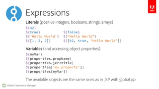 Expressions 
Literals (positive integers, booleans, strings, arrays) 
${42} 
${true} ${false} 
${'Hello World'} ${"Hello World"} 
${[1, 2, 3]} ${[42, true, 'Hello World']} 
Variables (and accessing object properties) 
${myVar} 
${properties.propName} 
${properties.jcr:title} 
${properties['my property']} 
${properties[myVar]} 
The available objects are the same ones as in JSP with global.jsp 
Adobe Experience Manager 
 