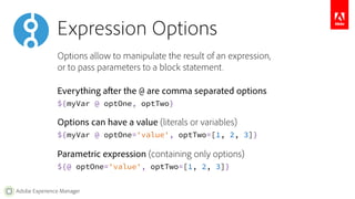 Expression Options 
Options allow to manipulate the result of an expression, 
or to pass parameters to a block statement. 
Everything after the @ are comma separated options 
${myVar @ optOne, optTwo} 
Options can have a value (literals or variables) 
${myVar @ optOne='value', optTwo=[1, 2, 3]} 
Parametric expression (containing only options) 
${@ optOne='value', optTwo=[1, 2, 3]} 
Adobe Experience Manager 
 