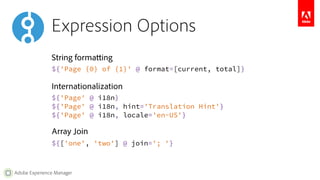 Expression Options 
String formatting 
${'Page {0} of {1}' @ format=[current, total]} 
Internationalization 
${'Page' @ i18n} 
${'Page' @ i18n, hint='Translation Hint'} 
${'Page' @ i18n, locale='en-US'} 
Array Join 
${['one', 'two'] @ join='; '} 
Adobe Experience Manager 
 
