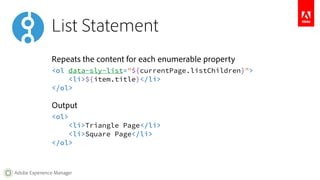 List Statement 
Repeats the content for each enumerable property 
<ol data-sly-list="${currentPage.listChildren}"> 
<li>${item.title}</li> 
</ol> 
Output 
<ol> 
<li>Triangle Page</li> 
<li>Square Page</li> 
</ol> 
Adobe Experience Manager 
 