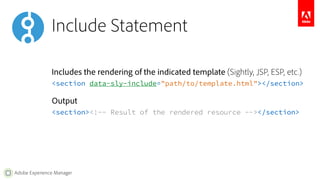 Include Statement 
Includes the rendering of the indicated template (Sightly, JSP, ESP, etc.) 
<section data-sly-include="path/to/template.html"></section> 
Output 
<section><!-- Result of the rendered resource --></section> 
Adobe Experience Manager 
 