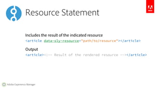 Resource Statement 
Includes the result of the indicated resource 
<article data-sly-resource="path/to/resource"></article> 
Output 
<article><!-- Result of the rendered resource --></article> 
Adobe Experience Manager 
 