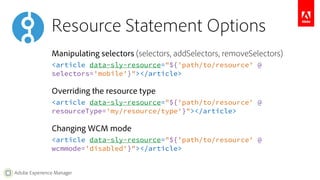 Resource Statement Options 
Manipulating selectors (selectors, addSelectors, removeSelectors) 
<article data-sly-resource="${'path/to/resource' @ 
selectors='mobile'}"></article> 
Overriding the resource type 
<article data-sly-resource="${'path/to/resource' @ 
resourceType='my/resource/type'}"></article> 
Changing WCM mode 
<article data-sly-resource="${'path/to/resource' @ 
wcmmode='disabled'}"></article> 
Adobe Experience Manager 
 