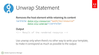 Unwrap Statement 
Removes the host element while retaining its content 
<article data-sly-resource="path/to/resource" 
Adobe Experience Manager 
data-sly-unwrap></article> 
Output 
<!-- Result of the rendered resource --> 
Use unwrap only when there’s no other way to write your template, 
to make it correspond as much as possible to the output. 
 