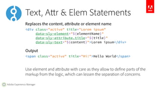 Text, Attr & Elem Statements 
Replaces the content, attribute or element name 
<div class="active" title="Lorem ipsum" 
Adobe Experience Manager 
data-sly-element="${elementName}" 
data-sly-attribute.title="${title}" 
data-sly-text="${content}">Lorem ipsum</div> 
Output 
<span class="active" title="Hi!">Hello World</span> 
Use element and attribute with care as they allow to define parts of the 
markup from the logic, which can lessen the separation of concerns. 
 