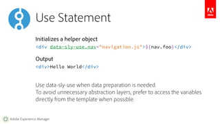 Use Statement 
Initializes a helper object 
<div data-sly-use.nav="navigation.js">${nav.foo}</div> 
Output 
<div>Hello World</div> 
Use data-sly-use when data preparation is needed. 
To avoid unnecessary abstraction layers, prefer to access the variables 
directly from the template when possible. 
Adobe Experience Manager 
 