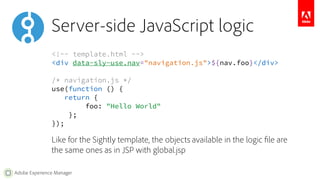 Server-side JavaScript logic 
<!-- template.html --> 
<div data-sly-use.nav="navigation.js">${nav.foo}</div> 
/* navigation.js */ 
use(function () { 
return { 
Adobe Experience Manager 
foo: "Hello World" 
}; 
}); 
Like for the Sightly template, the objects available in the logic file are 
the same ones as in JSP with global.jsp 
 