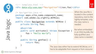 <!-- template.html --> 
<div data-sly-use.nav="Navigation">${nav.foo}</div> 
/* Navigation.java */ 
package apps.site_name.component_name; 
import com.adobe.cq.sightly.WCMUse; 
public class Navigation extends WCMUse { 
private String foo; 
@Override 
public void activate() throws Exception { 
Adobe Experience Manager 
foo = "Hello World"; 
} 
public String getFoo() { 
return foo; 
} 
} 
Java logic 
When the Java file is 
located in the content 
repository, next to the 
Sightly template, only 
the class name is 
needed. 
But when embedded 
in an OSGi bundle, the 
fully qualified Java 
class name is needed. 
The Java class either has to extend WCMUse, or it 
has to be adaptable from request or from resource. 
 