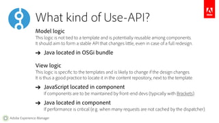 What kind of Use-API? 
Model logic 
This logic is not tied to a template and is potentially reusable among components. 
It should aim to form a stable API that changes little, even in case of a full redesign. 
➔ Java located in OSGi bundle 
View logic 
This logic is specific to the templates and is likely to change if the design changes. 
It is thus a good practice to locate it in the content repository, next to the template. 
➔ JavaScript located in component 
If components are to be maintained by front-end devs (typically with Brackets). 
➔ Java located in component 
If performance is critical (e.g. when many requests are not cached by the dispatcher). 
Adobe Experience Manager 
 
