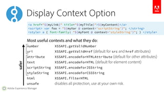 Display Context Option 
<a href="${myLink}" title="${myTitle}">${myContent}</a> 
<script> var foo = "${myVar @ context='scriptString'}"; </string> 
<style> a { font-family: "${myFont @ context='styleString'}"; } </style> 
Most useful contexts and what they do: 
number XSSAPI.getValidNumber 
uri XSSAPI.getValidHref (default for src and href attributes) 
attribute XSSAPI.encodeForHTMLAttribute (default for other attributes) 
text XSSAPI.encodeForHTML (default for element content) 
scriptString XSSAPI.encodeForJSString 
styleString XSSAPI.encodeForCSSString 
html XSSAPI.filterHTML 
unsafe disables all protection, use at your own risk. 
safer 
Adobe Experience Manager 
 