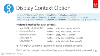 Display Context Option 
<a href="${myLink}" title="${myTitle}">${myContent}</a> 
<script> var foo = "${myVar @ context='scriptString'}"; </string> 
<style> a { font-family: "${myFont @ context='styleString'}"; } </style> 
Preferred method for each context: 
– src and href attributes: number, uri, attribute, unsafe 
– other attributes: number, uri, attribute, unsafe 
– element content: number, text, html, unsafe 
– JS scripts ⊛: number, uri, scriptString, unsafe 
– CSS styles ⊛: number, uri, styleString, unsafe 
⊛ An explicit context is required for script and style contexts. 
Don’t set the context manually unless you understand what you are doing. 
Adobe Experience Manager 
 