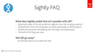 Adobe Experience Manager 
Sightly FAQ 
What does Sightly enable that isn’t possible with JSP? 
– Systematic state-of-the-art protection against cross-site scripting injection. 
– Possibility for front-end developers to easily participate on AEM projects. 
– Flexible and powerful templating and view logic binding features. 
– Tailored to the Sling use-case. 
Will JSP go away? 
– As of today, there are no plans for that. 
 