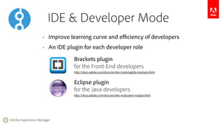 IDE & Developer Mode 
• Improve learning curve and efficiency of developers 
• An IDE plugin for each developer role 
Adobe Experience Manager 
Brackets plugin 
for the Front-End developers 
http://docs.adobe.com/docs/en/dev-tools/sightly-brackets.html 
Eclipse plugin 
for the Java developers 
http://docs.adobe.com/docs/en/dev-tools/aem-eclipse.html 
 