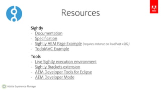 Adobe Experience Manager 
Resources 
Sightly 
– Documentation 
– Specification 
– Sightly AEM Page Example (requires instance on localhost:4502) 
– TodoMVC Example 
Tools 
– Live Sightly execution environment 
– Sightly Brackets extension 
– AEM Developer Tools for Eclipse 
– AEM Developer Mode 
 