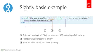Sightly basic example 
<a href="${properties.link || '#'}" title="${properties.jcr:title}"> 
Adobe Experience Manager 
${properties.jcr:description} 
</a> 
1︎ 
2︎ 3︎ 
1︎ Automatic contextual HTML escaping and XSS protection of all variables 
2︎ Fallback value if property is empty 
3︎ Remove HTML attribute if value is empty 
 