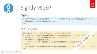 Sightly VS JSP 
Sightly 
<a href="${properties.link || '#'}" title="${properties.jcr:title}"> 
JSP – Scriptlets 
Adobe Experience Manager 
${properties.jcr:description} 
</a> 
<%@include file="/libs/foundation/global.jsp"%> 
<a href="<%= xssAPI.getValidHref(properties.get("link", "#")) %>" <% 
String title = properties.get("jcr:title", ""); 
if (title.length() > 0) { 
%>title="<%= xssAPI.encodeForHTMLAttr(title) %>"<% 
} %>> 
<%= xssAPI.encodeForHTML(properties.get("jcr:description", "")) %> 
</a> 
Please try again… 
 