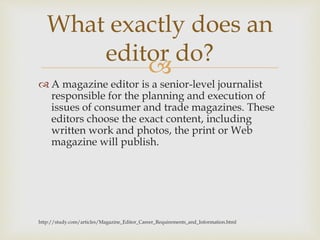 
 A magazine editor is a senior-level journalist
responsible for the planning and execution of
issues of consumer and trade magazines. These
editors choose the exact content, including
written work and photos, the print or Web
magazine will publish.
http://study.com/articles/Magazine_Editor_Career_Requirements_and_Information.html
What exactly does an
editor do?
 