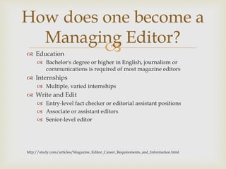  Education
 Bachelor's degree or higher in English, journalism or
communications is required of most magazine editors
 Internships
 Multiple, varied internships
 Write and Edit
 Entry-level fact checker or editorial assistant positions
 Associate or assistant editors
 Senior-level editor
http://study.com/articles/Magazine_Editor_Career_Requirements_and_Information.html
How does one become a
Managing Editor?
 