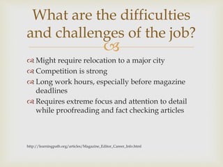 
 Might require relocation to a major city
 Competition is strong
 Long work hours, especially before magazine
deadlines
 Requires extreme focus and attention to detail
while proofreading and fact checking articles
http://learningpath.org/articles/Magazine_Editor_Career_Info.html
What are the difficulties
and challenges of the job?
 