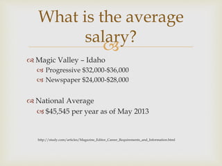 
 Magic Valley – Idaho
 Progressive $32,000-$36,000
 Newspaper $24,000-$28,000
 National Average
 $45,545 per year as of May 2013
http://study.com/articles/Magazine_Editor_Career_Requirements_and_Information.html
What is the average
salary?
 