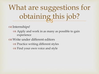
 Internships!
 Apply and work in as many as possible to gain
experience
 Write under different editors
 Practice writing different styles
 Find your own voice and style
What are suggestions for
obtaining this job?
 