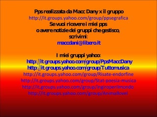 Pps realizzata da Macc Dany x il gruppo http://it.groups.yahoo.com/group/ppsegrafica Se vuoi ricevere i miei pps  o avere notizie dei gruppi che gestisco,  scrivimi: [email_address] I miei gruppi yahoo:  http://it.groups.yahoo.com/group/PpsMaccDany http://it.groups.yahoo.com/group/Tuttomusica   http://it.groups.yahoo.com/group/Risate-endorfine http://it.groups.yahoo.com/group/Stat-poesia-musica http://it.groups.yahoo.com/group/ingiroperilmondo   http://it.groups.yahoo.com/group/AnimalloveI   
