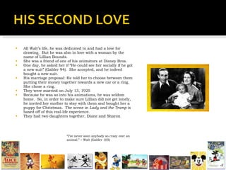 All Walt’s life, he was dedicated to and had a love for drawing.  But he was also in love with a woman by the name of Lillian Bounds. She was a friend of one of his animators at Disney Bros. One day, he asked her if “He could see her socially if he got a new suit” (Gabler 94).  She accepted, and he indeed bought a new suit. His marriage proposal: He told her to choose between them putting their money together towards a new car or a ring.  She chose a ring. They were married on July 13, 1925 Because he was so into his animations, he was seldom home.  So, in order to make sure Lillian did not get lonely, he invited her mother to stay with them and bought her a puppy for Christmas.  The scene in  Lady and the Tramp  is based off of this real-life experience. They had two daughters together, Diane and Sharon “ I’ve never seen anybody so crazy over an animal.” – Walt (Gabler 105) 