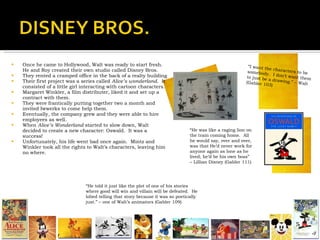 Once he came to Hollywood, Walt was ready to start fresh.  He and Roy created their own studio called Disney Bros. They rented a cramped office in the back of a realty building Their first project was a series called  Alice’s wonderland .  It consisted of a little girl interacting with cartoon characters. Margaret Winkler, a film distributer, liked it and set up a contract with them. They were frantically putting together two a month and invited Iwwerks to come help them. Eventually, the company grew and they were able to hire employees as well. When  Alice’s Wonderland  started to slow down, Walt decided to create a new character: Oswald.  It was a success! Unfortunately, his life went bad once again.  Mintz and Winkler took all the rights to Walt’s characters, leaving him no where.  “ I want the characters to be somebody.  I don’t want them to just be a drawing.” – Walt (Gabler 103) “ He told it just like the plot of one of his stories where good will win and villain will be defeated.  He lobed telling that story because it was so poetically just.” – one of Walt’s animators (Gabler 109) “ He was like a raging lion on the train coming home.  All he would say, over and over, was that He’d never work for anyone again as lone as he lived; he’d be his own boss” – Lillian Disney (Gabler 111) 