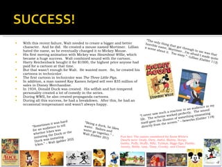 With this recent failure, Walt needed to create a bigger and better character.  And he did.  He created a mouse named Mortimer.  Lillian hated the name, so he eventually changed it to Mickey Mouse. His first moving animation with Mickey was  Steamboat Willie , which became a huge success.  Walt combined sound with the cartoon. Harry Reichenback bought it for $1000, the highest price anyone had paid for a cartoon at that time. But that wasn’t enough for Walt.  He wanted more.  So, he created his cartoons in technicolor. The first cartoon in technicolor was  The Three Little Pigs . In addition, a man named Kay Kamen helped sell over $35 million of sales in Disney Merchandise. In 1934, Donald Duck was created.  His selfish and hot-tempered personality created a lot of comedy in the series. During WWII, he also created propaganda cartoons. During all this success, he had a breakdown.  After this, he had an occasional temperamant and wasn’t always happy. “ The only thing that got through to me was that horrible name, Mortimer…I’m afraid I made quite a scene about it.  Too sissy.” –Lillian (Gabler 112) “ I never saw such a reaction in an audience in my life.  The scheme worked perfectly.  The sound itself gave the illusion of something emanating directly from the screen.” – Iwwerks (Gabler 118) “ Being a duck, he likes water.  Sailors and water go together.” – Walt (Gabler 201) “ Sometimes it was hard for an audience to tell whether Ickes was imitating the Duck or the Duck was imitating Ickes.” – Walt (gabler 202) Fun fact: The names considered for Snow White’s Dwarfs were: Deafy, Dirty, Awful, Blabby, Burpy, Gabby, Puffy, Stuffy, Nifty, Tubbyk, Biggo Ego, Flabby, Jaunty, Baldy, Lazy, Dizzy, Cranky, and Chesty 