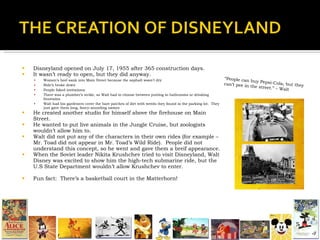 Disneyland opened on July 17, 1955 after 365 construction days. It wasn’t ready to open, but they did anyway. Women’s heel sank into Main Street because the asphalt wasn’t dry Ride’s broke down People faked invitations There was a plumber’s strike, so Walt had to choose between putting in bathrooms or drinking fountains. Walt had his gardeners cover the bare patches of dirt with weeds they found in the parking lot.  They just gave them long, fancy-sounding names He created another studio for himself above the firehouse on Main Street. He wanted to put live animals in the Jungle Cruise, but zoologists wouldn’t allow him to. Walt did not put any of the characters in their own rides (for example – Mr. Toad did not appear in Mr. Toad’s Wild Ride).  People did not understand this concept, so he went and gave them a breif appearance. When the Soviet leader Nikita Krushchev tried to visit Disneyland, Walt Disney was excited to show him the high-tech submarine ride, but the U.S State Department wouldn’t allow Krushchev to enter. Fun fact:  There’s a basketball court in the Matterhorn! “ People can buy Pepsi-Cola, but they can’t pee in the street.” – Walt  