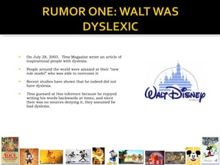 On July 28, 2003,  Time  Magazine wrote an article of inspirational people with dyslexia.  People around the world were amazed at their “new role model” who was able to overcome it. Recent studies have shown that he indeed did not have dyslexia. Time  guessed at this inference because he enjoyed writing his words backwards at times, and since their was no sources denying it, they assumed he had dyslexia. 