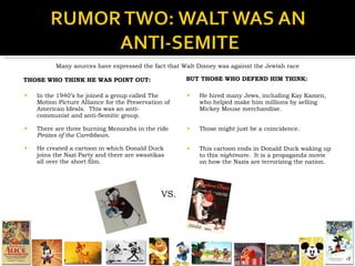 THOSE WHO THINK HE WAS POINT OUT: In the 1940’s he joined a group called The Motion Picture Alliance for the Preservation of American Ideals.  This was an anti-communist and anti-Semitic group. There are three burning Menorahs in the ride  Pirates of the Carribbean. He created a cartoon in which Donald Duck joins the Nazi Party and there are swastikas all over the short film. BUT THOSE WHO DEFEND HIM THINK: He hired many Jews, including Kay Kamen, who helped make him millions by selling Mickey Mouse merchandise. Those might just be a coincidence. This cartoon ends in Donald Duck waking up to this  nightmare .  It is a propaganda movie on how the Nazis are terrorizing the nation.  Many sources have expressed the fact that Walt Disney was against the Jewish race VS. 