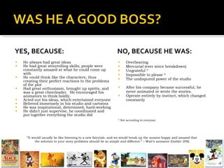 YES, BECAUSE: He always had great ideas He had great storytelling skills; people were constantly amazed at what he could come up with He could think like the characters, thus creating their perfect reactions to the problems of the plot Had great enthusiasm, brought up spirits, and was a great cheerleader.  He encouraged his animators to think boldly. Acted out his ideas, which entertained everyone Believed immensely in his studio and cartoons  He was inspirational, determined, hard-working He didn’t just supervise, he coordinated and put together everything the studio did NO, BECAUSE HE WAS: Overbearing Mercurial (ever since breakdown) Ungrateful * Impossible to please * The undisputed power of the studio After his company became successful, he never animated or wrote the stories. Operate entirely by instinct, which changed constantly * Not according to everyone “ It would usually be like listening to a new fairytale, and we would break up the session happy and amazed that the solution to your story problems should be so simple and different.” – Walt’s animator (Gabler 208) 