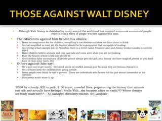 Although Walt Disney is cherished by many around the world and has inspired numerous amounts of people, there is still a mass of people who are against this man. The educators against him believe his stories: Leave no imagination for the children; everything is too obvious and does not force them to think Are too simplified to read, yet the content should be for a generation that is capable of reading Are setting a bad example (ex: in  Pinocchio , there is a street called Tobacco Lane and Jiminy Cricket smokes a corncob pipe.) Make children believe animals and toys can talk and come alive when you are not looking Ruin the beauty of how a folk tale should be Give children false accusations of life (the prince always gets the girl; your nanny can have magical powers so you don’t have to clean your room; etc) Others against him say: He is just out to get money.  He raised prices on stuffed animals just because they are famous characters.  His cartoons keep the children from going outside. Some people even think he was a pervert.  There are individuals who believe he has put sexual innuendos in his cartoons  This pretty much sums it up: "$360 for a family, $20 to park, $100 to eat, crowded lines, perpetuating the fantasy that animals can talk and actually have feelings". Really Walt...the happiest place on earth??? Whose dreams are really made here?” – An unhappy chemistry teacher, Mr. Langdale 