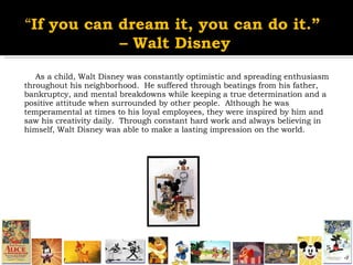 As a child, Walt Disney was constantly optimistic and spreading enthusiasm throughout his neighborhood.  He suffered through beatings from his father, bankruptcy, and mental breakdowns while keeping a true determination and a positive attitude when surrounded by other people.  Although he was temperamental at times to his loyal employees, they were inspired by him and saw his creativity daily.  Through constant hard work and always believing in himself, Walt Disney was able to make a lasting impression on the world.  “ If you can dream it, you can do it.”  –  Walt Disney 