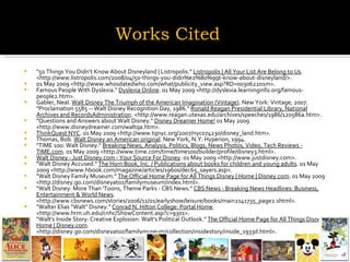 "50 Things You Didn’t Know About Disneyland | Listropolis."  Listropolis | All Your List Are Belong to Us . <http://www.listropolis.com/2008/04/50-things-you-didn%e2%80%99t-know-about-disneyland/>.  01 May 2009 <http://www.whosdatedwho.com/what/publicity_view.asp?RD=003062201m>.  Famous People With Dyslexia."  Dyslexia Online . 01 May 2009 <http://dyslexia.learninginfo.org/famous-people2.htm>.  Gabler, Neal.  Walt Disney The Triumph of the American Imagination (Vintage) . New York: Vintage, 2007. "Proclamation 5585 -- Walt Disney Recognition Day, 1986."  Ronald Reagan Presidential Library, National Archives and RecordsAdministration . <http://www.reagan.utexas.edu/archives/speeches/1986/120586a.htm>.  "Questions and Answers about Walt Disney."  Disney Dreamer Home!  01 May 2009 <http://www.disneydreamer.com/waltqa.htm>.  ThinkQuest NYC . 01 May 2009 <http://www.tqnyc.org/2007/nyc074230/disney_land.htm>.  Thomas, Bob.  Walt Disney an American original . New York, N.Y: Hyperion, 1994.  "TIME 100: Walt Disney."  Breaking News, Analysis, Politics, Blogs, News Photos, Video, Tech Reviews - TIME.com . 01 May 2009 <http://www.time.com/time/time100/builder/profile/disney3.html>.  Walt Disney - Just Disney.com - Your Source For Disney . 01 May 2009 <http://www.justdisney.com>.  "Walt Disney Accused."  The Horn Book, Inc. / Publications about books for children and young adults . 01 May 2009 <http://www.hbook.com/magazine/articles/1960s/dec65_sayers.asp>.  "Walt Disney Family Museum."  The Official Home Page for All Things Disney | Home | Disney.com . 01 May 2009 <http://disney.go.com/disneyatoz/familymuseum/index.html>.  "Walt Disney: More Than 'Toons, Theme Parks - CBS News."  CBS News - Breaking News Headlines: Business, Entertainment & World News . <http://www.cbsnews.com/stories/2006/11/01/earlyshow/leisure/books/main2141735_page2.shtml>.  "Walter Elias "Walt" Disney."  Conrad N. Hilton College: Portal Home . <http://www.hrm.uh.edu/cnhc/ShowContent.asp?c=9301>.  "Walt's Inside Story: Creative Explosion: Walt's Political Outlook."  The Official Home Page for All Things Disney | Home | Disney.com . <http://disney.go.com/disneyatoz/familymuseum/collection/insidestory/inside_1933d.html>.  Works Cited 