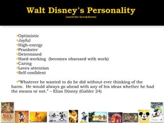 Optimistic Joyful  High-energy Prankster Determined Hard-working  (becomes obsessed with work) Caring  Loves attention Self-confident “ Whatever he wanted to do he did without ever thinking of the harm.  He would always go ahead with any of his ideas whether he had the means or not.” – Elias Disney (Gabler 24) 