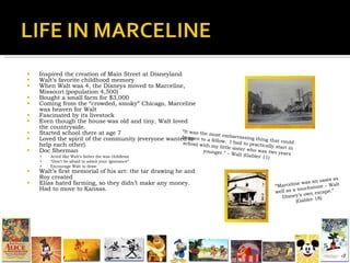 Inspired the creation of Main Street at Disneyland Walt’s favorite childhood memory When Walt was 4, the Disneys moved to Marceline, Missouri (population 4,500)  Bought a small farm for $3,000 Coming from the “crowded, smoky” Chicago, Marceline was heaven for Walt Fascinated by its livestock Even though the house was old and tiny, Walt loved the countryside. Started school there at age 7  Loved the spirit of the community (everyone wanted to help each other) Doc Sherman Acted like Walt’s father (he was childless) “ Don’t be afraid to admit your ignorance” Encourage Walt to draw Walt’s first memorial of his art: the tar drawing he and Roy created Elias hated farming, so they didn’t make any money.  Had to move to Kansas. “ It was the most embarrassing thing that could happen to a fellow.  I had to practically start in school with my little sister who was two years younger.” – Walt (Gabler 11) “ Marceline was an oasis as well as a touchstone – Walt Disney’s own escape.” (Gabler 18) 