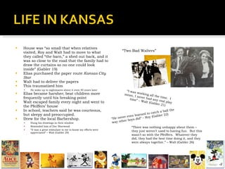 House was “so small that when relatives visited, Roy and Walt had to move to what they called “the barn,” a shed out back, and it was so close to the road that the family had to draw the curtains so no one could look inside” (Gabler 19) Elias purchased the paper route  Kansas City Star Walt had to deliver the papers This traumatized him He woke up to nightmares about it even 40 years later Elias became harsher; beat children more frequently until his breaking point Walt escaped family every night and went to the Pfeiffers’ house In school, teachers said he was courteous, but sleepy and preoccupied. Drew for the local Barbershop.  Hung his drawings in their window Reminded him of Doc Sherwood “ It was a great stimulant to me to know my efforts were appreciated” – Walt (Gabler 29) “ I was working all the time.  I mean, I never had any real play time” – Walt (Gabler 21) “ He never even learned to catch a ball the way other boys did” – Roy (Gabler 22) “ There was nothing unhappy about them – they just weren’t used to having fun.  But this wasn’t so with the Pfeiffers.  Whatever they did, they had the best time doing it, and they were always together.” – Walt (Gabler 26) “ Two Bad Walters” 