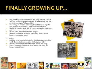 Ray and Roy were drafted into the army for WW1; Walt “felt the flush of patriotism when he was seeing Roy off at the train depot.” (Gabler 36) Too young to become a soldier; forced Flora to sign he was allowed to join Red Cross Ambulance Corps. Had little contact with the ill; ran errands and drove the car. In free time, drew sketches for people Became homesick, and was eventually able to come home… a changed man.  AT HOME… Applied for a job at  Kansas City Star  (always wanted to work there), but was rejected for being too old. Became apprentice at the Pesmen-Ruben art shop After Christmas, business went down, and they no longer needed him. 