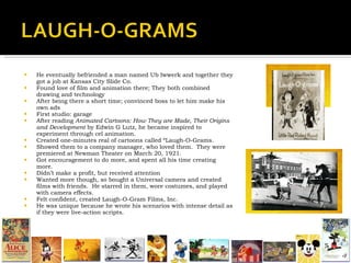 He eventually befriended a man named Ub Iwwerk and together they got a job at Kansas City Slide Co. Found love of film and animation there; They both combined drawing and technology After being there a short time; convinced boss to let him make his own ads First studio: garage  After reading  Animated Cartoons: How They are Made, Their Origins and Development  by Edwin G Lutz, he became inspired to experiment through cel animation. Created one-minutes real of cartoons called “Laugh-O-Grams. Showed them to a company manager, who loved them.  They were premiered at Newman Theater on March 20, 1921. Got encouragement to do more, and spent all his time creating more. Didn’t make a profit, but received attention Wanted more though, so bought a Universal camera and created films with friends.  He starred in them, wore costumes, and played with camera effects. Felt confident, created Laugh-O-Gram Films, Inc. He was unique because he wrote his scenarios with intense detail as if they were live-action scripts. 