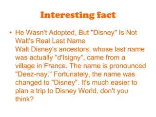 Interesting factHe Wasn't Adopted, But "Disney" Is Not Walt's Real Last NameWalt Disney's ancestors, whose last name was actually "d'Isigny", came from a village in France. The name is pronounced "Deez-nay." Fortunately, the name was changed to "Disney". It's much easier to plan a trip to Disney World, don't you think?