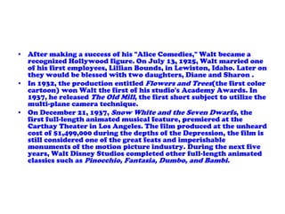 After making a success of his "Alice Comedies," Walt became a recognized Hollywood figure. On July 13, 1925, Walt married one of his first employees, Lillian Bounds, in Lewiston, Idaho. Later on they would be blessed with two daughters, Diane and Sharon .In 1932, the production entitled Flowers and Trees(the first color cartoon) won Walt the first of his studio's Academy Awards. In 1937, he released The Old Mill, the first short subject to utilize the multi-plane camera technique.On December 21, 1937, Snow White and the Seven Dwarfs, the first full-length animated musical feature, premiered at the Carthay Theater in Los Angeles. The film produced at the unheard cost of $1,499,000 during the depths of the Depression, the film is still considered one of the great feats and imperishable monuments of the motion picture industry. During the next five years, Walt Disney Studios completed other full-length animated classics such as Pinocchio, Fantasia, Dumbo, and Bambi.