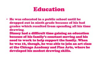 EducationHe was educated in a public school until he dropped out in ninth grade because of his bad grades which resulted from spending all his time drawing.Disney had a difficult time gaining an education because of his family’s constant moving and his need to work to help support the family. When he was 16, though, he was able to join an art class at the Chicago Academy and Fine Arts, where he developed his modest drawing skills.