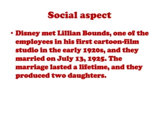 Social aspectDisney met Lillian Bounds, one of the employees in his first cartoon-film studio in the early 1920s, and they married on July 13, 1925. The marriage lasted a lifetime, and they produced two daughters.