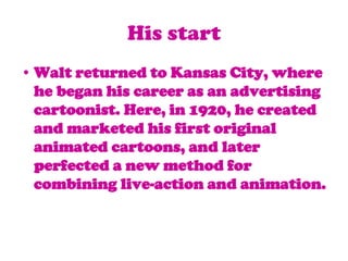 His startWalt returned to Kansas City, where he began his career as an advertising cartoonist. Here, in 1920, he created and marketed his first original animated cartoons, and later perfected a new method for combining live-action and animation.
